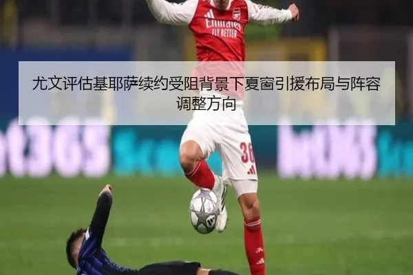 尤文评估基耶萨续约受阻背景下夏窗引援布局与阵容调整方向