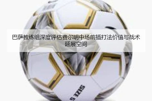 巴萨教练组深度评估费尔明中场前插打法价值与战术延展空间