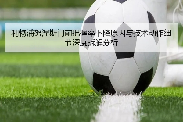 利物浦努涅斯门前把握率下降原因与技术动作细节深度拆解分析
