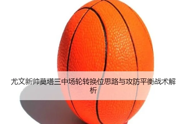 尤文新帅莫塔三中场轮转换位思路与攻防平衡战术解析