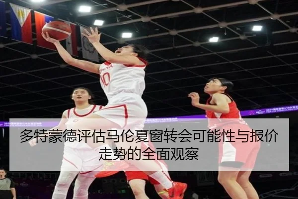 多特蒙德评估马伦夏窗转会可能性与报价走势的全面观察