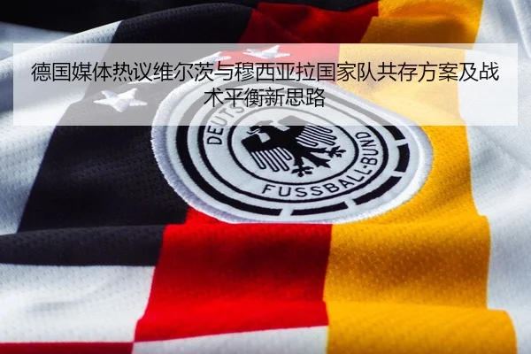 德国媒体热议维尔茨与穆西亚拉国家队共存方案及战术平衡新思路