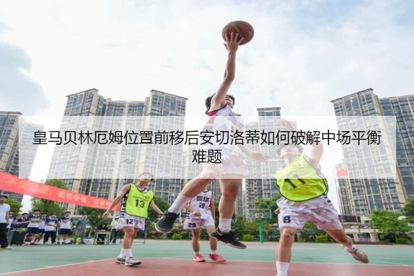 皇马贝林厄姆位置前移后安切洛蒂如何破解中场平衡难题