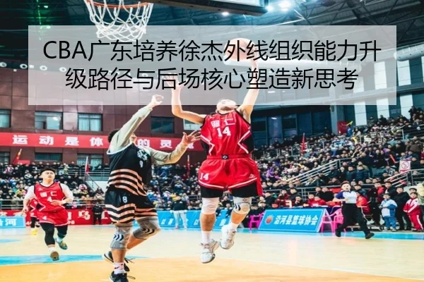 CBA广东培养徐杰外线组织能力升级路径与后场核心塑造新思考