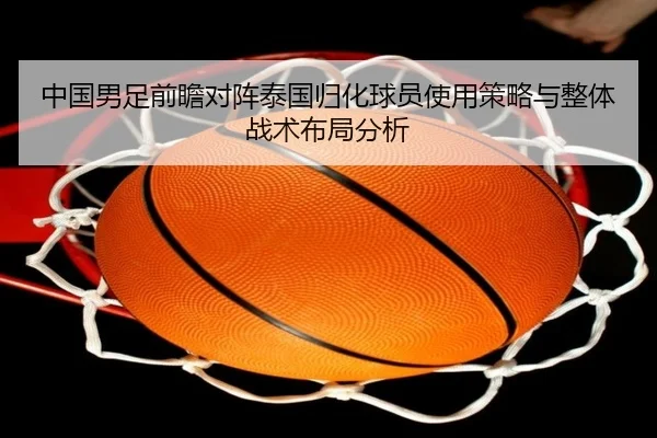 中国男足前瞻对阵泰国归化球员使用策略与整体战术布局分析