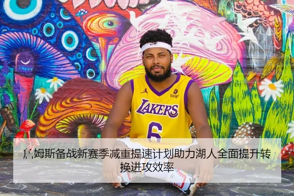 詹姆斯备战新赛季减重提速计划助力湖人全面提升转换进攻效率