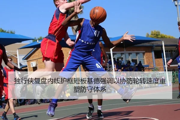 独行侠复盘内线护框短板基德强调以协防轮转速度重塑防守体系
