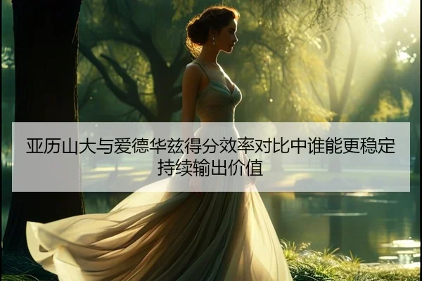 亚历山大与爱德华兹得分效率对比中谁能更稳定持续输出价值